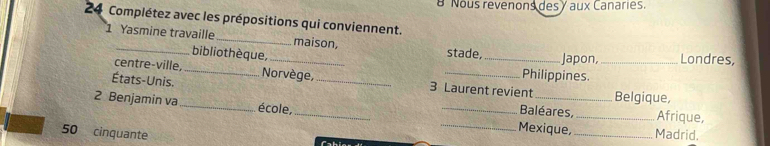 Nous revenons des y aux Canaries. 
24 Complétez avec les prépositions qui conviennent. 
1 Yasmine travaille_ _maison, stade, _Japon, _Londres, 
bibliothèque, 
États-Unis. _Norvège, __Philippines. 
centre-ville, 3 Laurent revient Belgique, 
2 Benjamin va_ école, ___Mexique,_ 
Baléares, Afrique,
50 cinquante _Madrid.