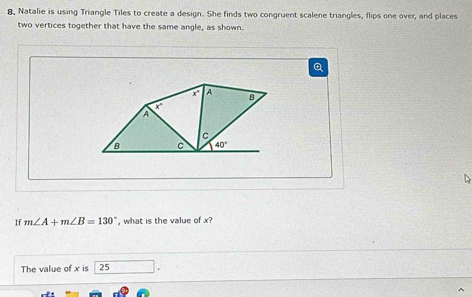 Natalie is using Triangle Tiles to create a design. She finds two congruent scalene triangles, flips one over, and places
two vertices together that have the same angle, as shown.
If m∠ A+m∠ B=130° , what is the value of x?
The value of x is 25