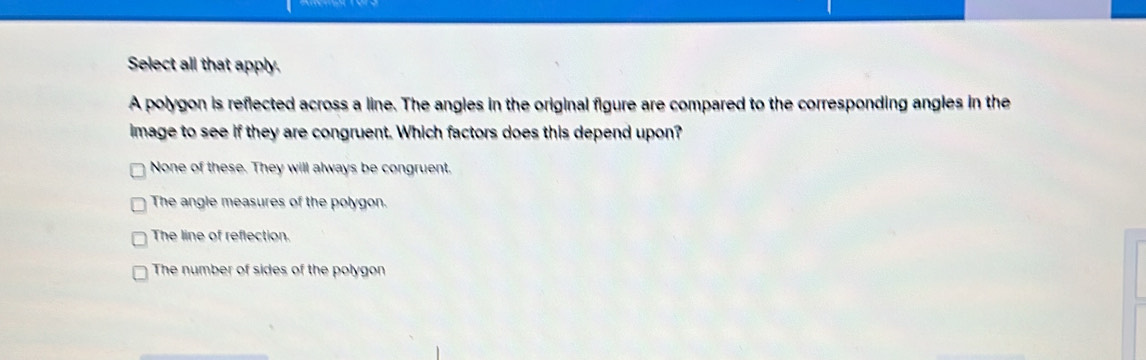 Select all that apply.
A polygon is reflected across a line. The angles in the original figure are compared to the corresponding angles in the
image to see if they are congruent. Which factors does this depend upon?
None of these. They will always be congruent.
The angle measures of the polygon.
The line of reflection.
The number of sides of the polygon