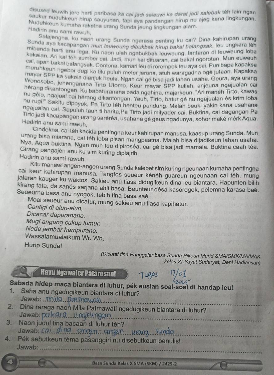 disused leuwih jero harti paribasa ka cai jadi saleuwi ka darat jadi salebak téh lain ngan
saukur nuduhkeun hirup sauyunan, tapi aya pandangan hirup nu ajeg kana lingkungan.
Nuduhkeun kumaha raketna urang Sunda jeung lingkungan alam.
Hadirin anu sami rawuh,
Salajengna, ku naon urang Sunda ngarasa penting ku cai? Dina kahirupan urang
Sunda aya kacapangan mun leuweung dibukbak hirup bakal balangsak. leu ungkara téh
mibanda harti anu lega. Ku naon ulah ngabukbak leuweung, lantaran di leuweung loba
kakaian. Ari kai téh sumber cai. Jadi, mun kai dituaran, cai bakal ngorotan. Mun euweuh
cai, apan bakal balangsak. Contona, kamari ieu di rorompok teu aya cai. Pun bapa kapaksa
muruhkeun ngebor dugi ka tilu puluh meter jerona, atuh waragadna ogé jutaan. Kapaksa
mayar SPP ka sakola dianjuk heula. Ngan cai gé bisa jadi lahan usaha. Geura, aya urang
Wonosobo, jenenganana Tirto Utomo. Keur mayar SPP kuliah, anjeuna ngajualan cai
hérang dikantongan. Ku babaturanana pada ngahina, majarkeun. "Ari manéh Tirto, kawas
nu gélo, ngajual cai hérang dikantongan. Yeuh, Tirto, batur gé nu ngajualan és krim loba
nu rugi!" Sakitu dipoyok, Pa Tirto téh henteu pundung. Malah beuki yakin kana usahana
ngajualan cai. Sapuluh taun ti harita,Pa Tirto jadi milyader cai. Buktina, cai dagangan Pa
Tirto jadi kacapangan urang saréréa, usahana gé geus ngadunya, sohor maké mérk Aqua.
Hadirin anu sami rawuh,
Cindekna, cai téh kacida pentingna keur kahirupan manusa, kaasup urang Sunda. Mun
urang bisa miarana, cai téh loba pisan mangpaatna. Malah bisa dijadikeun lahan usaha.
Nya, Aqua buktina. Ngan mun teu dipiroséa, cai gé bisa jadi mamala. Buktina caah téa.
Girang pangajén anu ku sim kuring dipiajrih.
Hadirin anu sami rawuh,
Kitu manawi angen-angen urang Sunda kalebet sim kuring ngeunaan kumaha pentingna
cai keur kahirupan manusa. Tangtos seueur kénéh guareun ngeunaan cai téh, mung
jalaran kauger ku waktos. Sakieu anu tiasa didugikeun dina ieu biantara. Hapunten bilih
kirang tata, da sanés sarjana ahli basa. Beunteur désa kasorogok, pelemna karasa baé.
Seueurna basa anu nyogok, tebih tina basa saé.
Moal seueur anu dicatur, mung sakieu anu tiasa kapihatur.
Cantigi di alun-alun,
Dicacar dapuranana.
Mugi angung cukup lumur,
Neda jembar hampurana.
Wassalamualaikum Wr. Wb,
Hurip Sunda!
(Dicutat tina Panggelar basa Sunda Pikeun Murid SMA/SMK/MA/MAK
kelas XI-Yayat Sudaryat, Deni Hadiansah)
Hayu Ngawaler Patarosan!
Sabada hidep maca biantara di luhur, pék eusian soal-soal di handap ieu!
1. Saha anu ngadugikeun biantara di luhur?
Jawab:_
2. Dina raraga naon Mila Patmawati ngadugikeun biantara di luhur?
Jawab:_
3. Naon judul tina bacaan di luhur téh?
Jawab:_
4. Pék sebutkeun téma pasanggiri nu disebutkeun penulis!
Jawab:_
4 Basa Sunda Kelas X SMA (SKM) / 2425-2