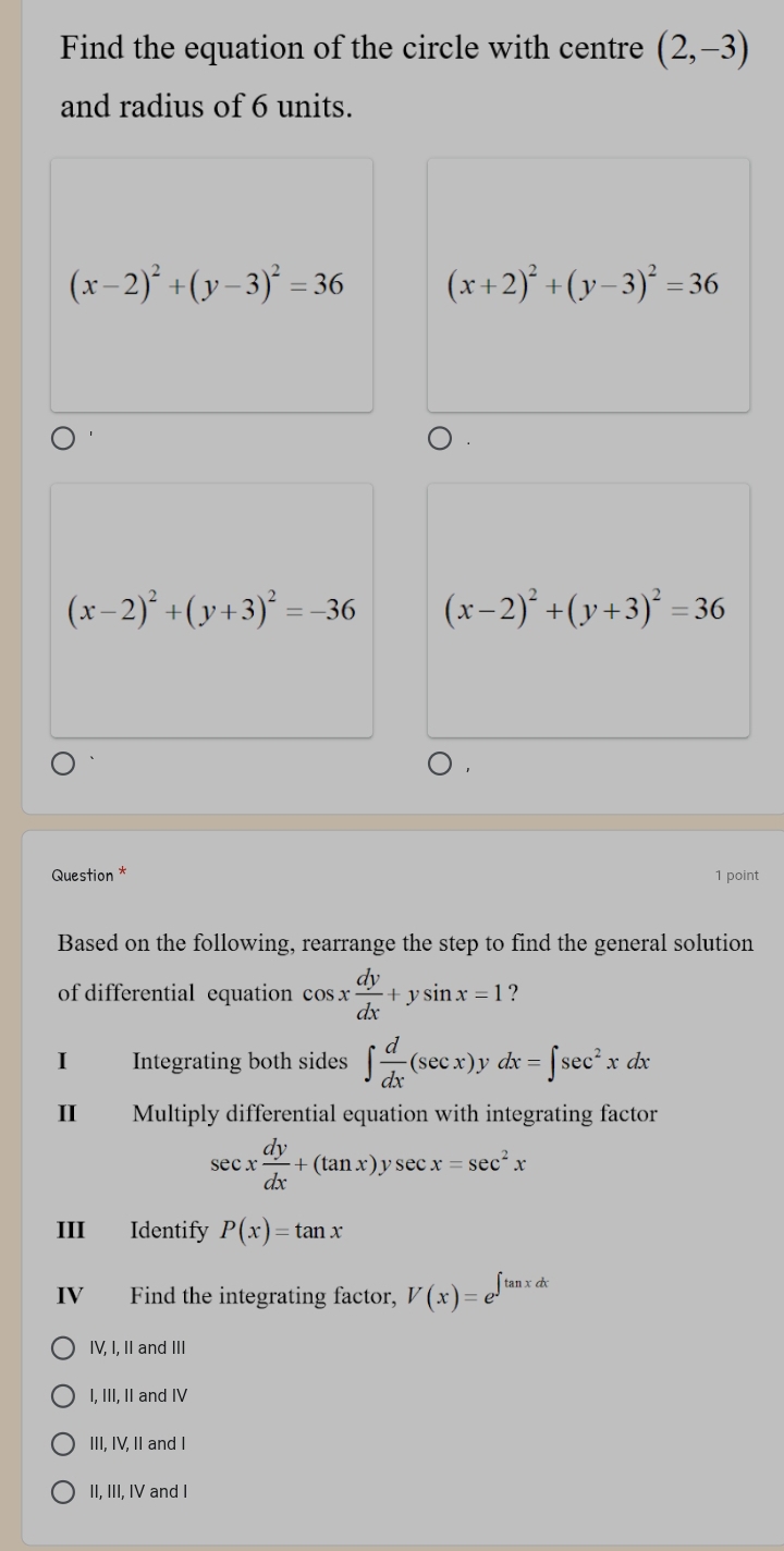 Find the equation of the circle with centre (2,-3)
and radius of 6 units.
(x-2)^2+(y-3)^2=36 (x+2)^2+(y-3)^2=36
(x-2)^2+(y+3)^2=-36 (x-2)^2+(y+3)^2=36
Question * 1 point
Based on the following, rearrange the step to find the general solution
of differential equation cos x dy/dx +ysin x=1 ?
I Integrating both sides ∈t  d/dx (sec x)y dx=∈t sec^2xdx
II Multiply differential equation with integrating factor
sec x dy/dx +(tan x)ysec x=sec^2x
III Identify P(x)=tan x
IV Find the integrating factor, V(x)=e^(∈t tan xdx)
IV, I, II and III
I, III, II and IV
III, IV, II and I
II, III, IV and I