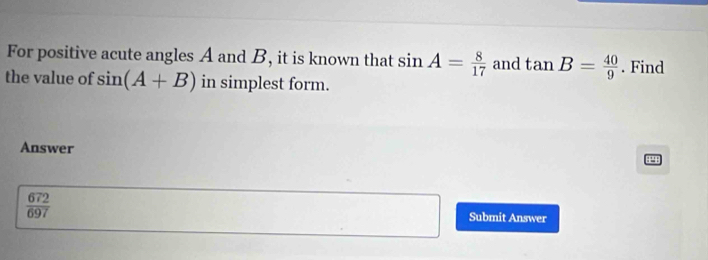 For positive acute angles A and B, it is known that sin A= 8/17  and tan B= 40/9 . Find 
the value of sin (A+B) in simplest form. 
Answer
4
 672/697 
Submit Answer