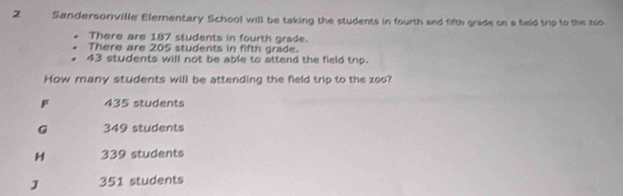 Sandersonville Elementary School will be taking the students in fourth and fifth grade on a feld trip to the zoo.
There are 187 students in fourth grade.
There are 205 students in fifth grade.
43 students will not be able to attend the field trip.
How many students will be attending the field trip to the zoo?
F 435 students
G 349 students
H 339 students
J 351 students