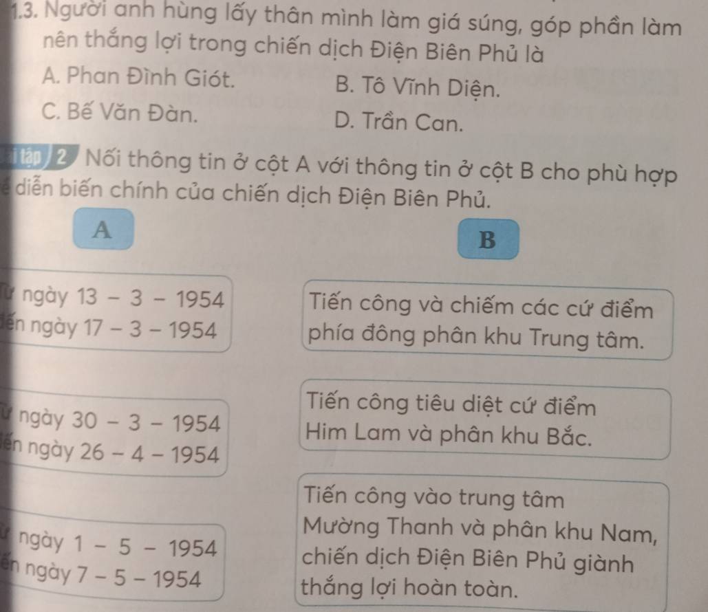 Người anh hùng lấy thân mình làm giá súng, góp phần làm
thên thắng lợi trong chiến dịch Điện Biên Phủ là
A. Phan Đình Giót. B. Tô Vĩnh Diện.
C. Bế Văn Đàn. D. Trần Can.
T t 2 Nối thông tin ở cột A với thông tin ở cột B cho phù hợp
diễ iến chính của chiến dịch Điện Biên Phủ.
A
B
lừ ngày 13-3-1954 Tiến công và chiếm các cứ điểm
lến ngày 17-3-1954 phía đông phân khu Trung tâm.
Tiến công tiêu diệt cứ điểm
ừ ngày 30-3-1954
Him Lam và phân khu Bắc.
lến ngày 26-4-1954
Tiến công vào trung tâm
Mường Thanh và phân khu Nam,
V ngày 1-5-1954
chiến dịch Điện Biên Phủ giành
en ngày 7-5-1954
thắng lợi hoàn toàn.