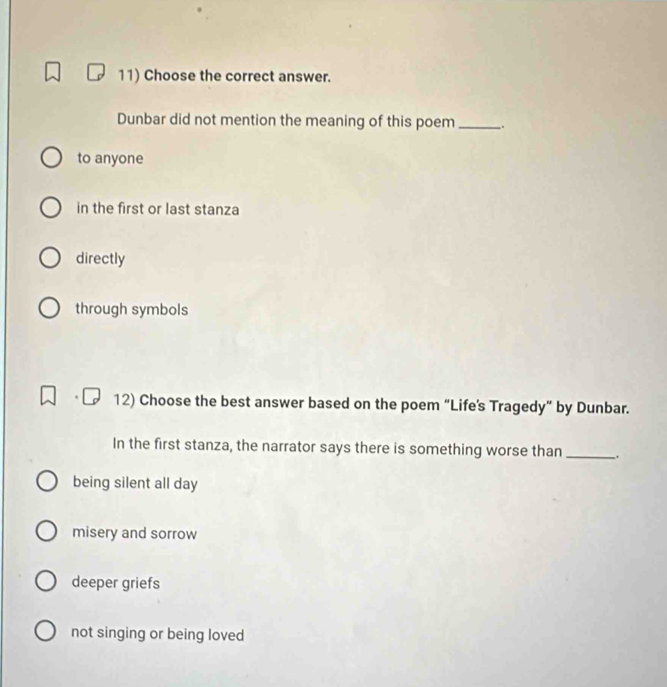 Choose the correct answer.
Dunbar did not mention the meaning of this poem_ .
to anyone
in the first or last stanza
directly
through symbols
12) Choose the best answer based on the poem “Life's Tragedy” by Dunbar.
In the first stanza, the narrator says there is something worse than _.
being silent all day
misery and sorrow
deeper griefs
not singing or being loved