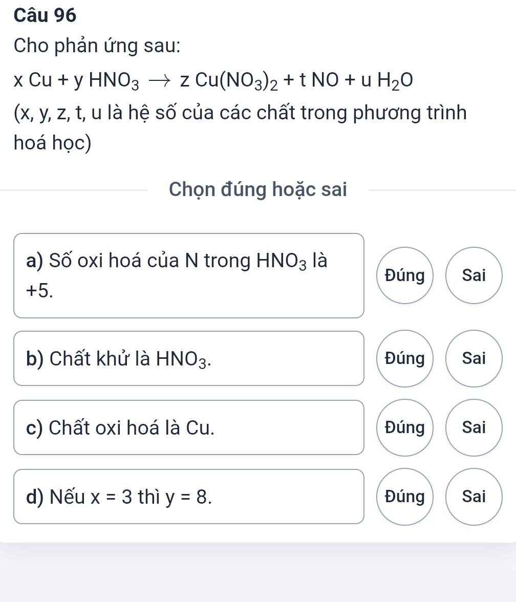 Cho phản ứng sau:
xCu+yHNO_3to zCu(NO_3)_2+tNO+uH_2O
(x, y, z, t, u là hệ số của các chất trong phương trình
hoá học)
Chọn đúng hoặc sai
a) Số oxi hoá của N trong HNO_3 là
Đúng Sai
+5.
b) Chất khử là HI NO_3 Đúng Sai
c) Chất oxi hoá là Cu. Đúng Sai
d) Nếu x=3 thì y=8. Đúng Sai