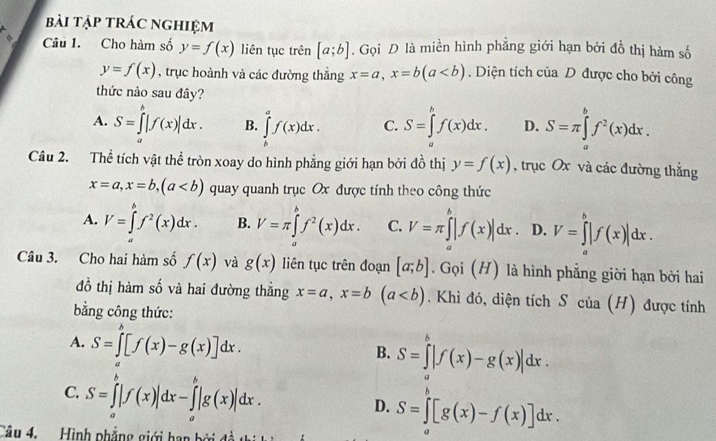 bài tập trác nghiệm
Câu 1. Cho hàm số y=f(x) liên tục trên [a;b]. Gọi D là miền hình phẳng giới hạn bởi dhat o thị hàm số
y=f(x) , trục hoành và các đường thắng x=a,x=b(a. Diện tích của D được cho bởi công
thức nào sau đây?
A. S=∈tlimits _a^(b|f(x)|dx. B. ∈tlimits _L^af(x)dx. C. S=∈tlimits 'f(x)dx. D. S=π ∈tlimits _a^bf^2)(x)dx.
Câu 2. Thể tích vật thể tròn xoay do hình phẳng giới hạn bởi đồ thị y=f(x) , trục Ox và các đường thẳng
x=a,x=b,(a quay quanh trục Ox được tính theo công thức
A. V=∈tlimits _a^(bf^2)(x)dx. B. V=π ∈tlimits _a^(bf^2)(x)dx. C. V=π ∈tlimits _a^b|f(x)|dx D. V=∈tlimits _a^b|f(x)|dx.
Câu 3. Cho hai hàm số f(x) và g(x) liên tục trên đoạn [a;b]. Gọi (H) là hình phẳng giời hạn bởi hai
đồ thị hàm số và hai đường thẳng x=a,x=b(a. Khi đó, diện tích S của (H) được tính
bằng công thức:
A. S=∈tlimits _a^b[f(x)-g(x)]dx.
B. S=∈tlimits |f(x)-g(x)|dx.
C. S=∈tlimits _a^b|f(x)|dx-∈tlimits _a^b|g(x)|dx. D. S=∈tlimits _a^b[g(x)-f(x)]dx.
Câu 4.  Hình phẳng giới hạn bởi đ ề