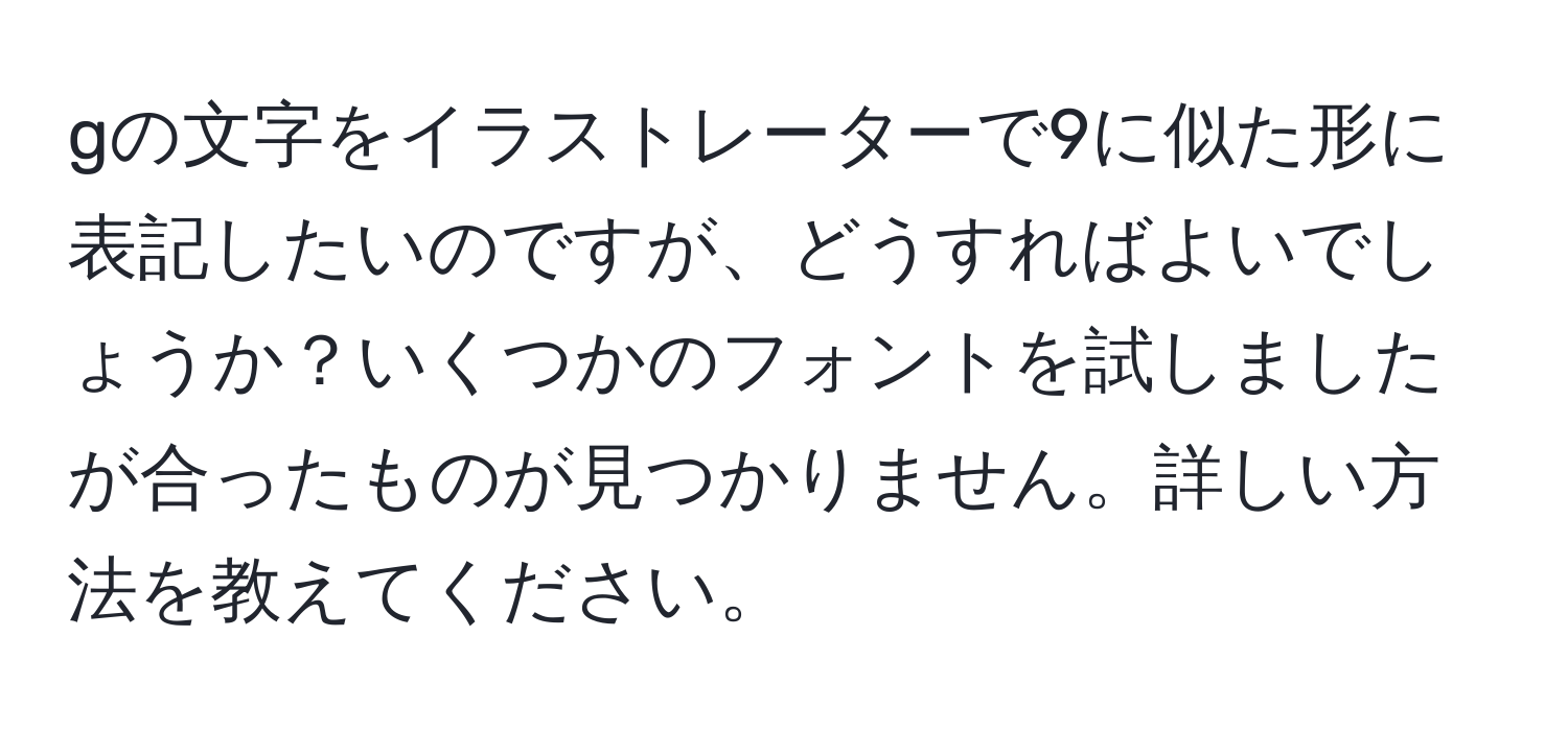 gの文字をイラストレーターで9に似た形に表記したいのですが、どうすればよいでしょうか？いくつかのフォントを試しましたが合ったものが見つかりません。詳しい方法を教えてください。