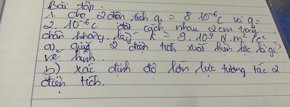 Bai tān 
A. cho aoen tich a_1=8* 10^(-6)C vci 
o2. 10^(-6)c daf cach whau dcm th q_2=
chan Zhang. laà k=9· 10^9N· m^2/c^2
a) quú diàn tc xuāi hǎn Rúc Ra gí 
ve hirh. 
b) xao dinh do Ròn luc fulǐng fác 
dcen tich.