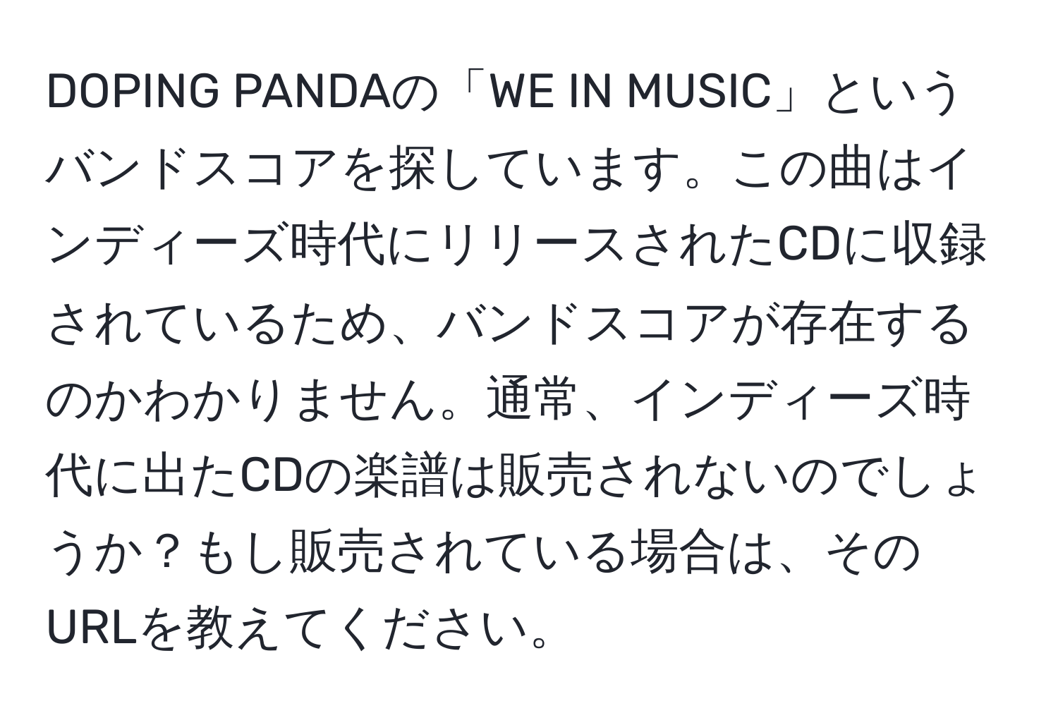 DOPING PANDAの「WE IN MUSIC」というバンドスコアを探しています。この曲はインディーズ時代にリリースされたCDに収録されているため、バンドスコアが存在するのかわかりません。通常、インディーズ時代に出たCDの楽譜は販売されないのでしょうか？もし販売されている場合は、そのURLを教えてください。