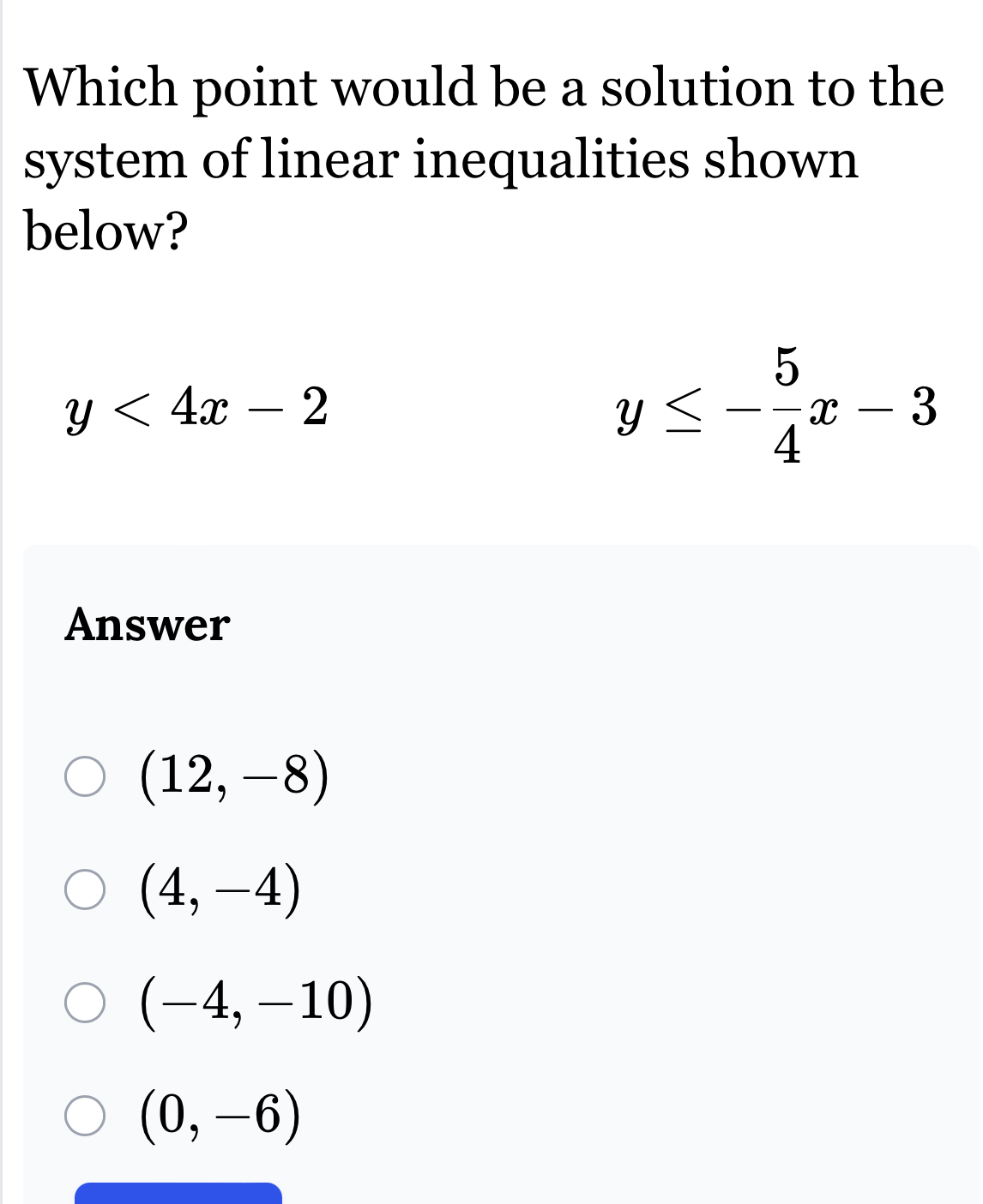 Which point would be a solution to the
system of linear inequalities shown
below?
y<4x-2</tex>
y≤ - 5/4 x-3
Answer
(12,-8)
(4,-4)
(-4,-10)
(0,-6)