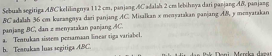 Sebuah segitiga ABC kelilingnya 112 cm, panjang AC adalah 2 cm lebihnya dari panjang AB, panjang
BC adalah 36 cm kurangnya dari panjang AC. Misalkan x menyatakan panjang AB, y menyatakan 
panjang BC, dan z menyatakan panjang AC. 
a. Tentukan sistem persamaan linear tiga variabel. 
b. Tentukan luas segitiga ABC. 
n P ak Doni Mereka dapat