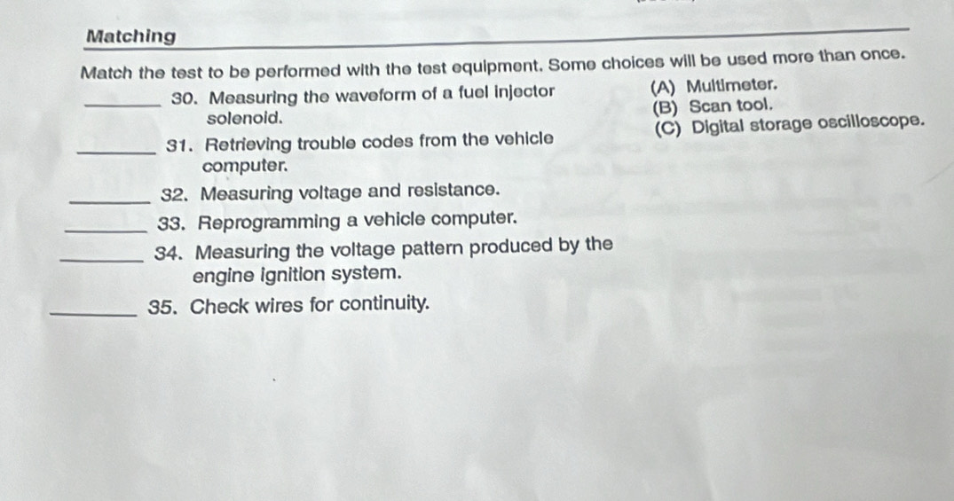 Matching
Match the test to be performed with the test equipment. Some choices will be used more than once.
_30. Measuring the waveform of a fuel injector (A) Multimeter.
solenoid.
(B) Scan tool.
_31. Retrieving trouble codes from the vehicle (C) Digital storage oscilloscope.
computer.
_32. Measuring voltage and resistance.
_33. Reprogramming a vehicle computer.
_34. Measuring the voltage pattern produced by the
engine ignition system.
_35. Check wires for continuity.