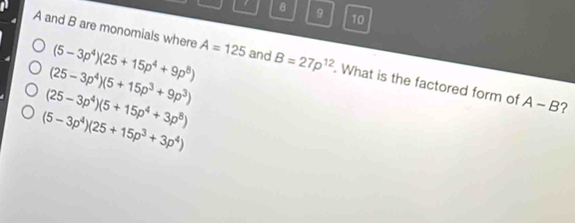 9 10
(5-3p^4)(25+15p^4+9p^8)
A and B are monomials where A=125 and B=27p^(12). What is the factored form of
(25-3p^4)(5+15p^3+9p^3)
(25-3p^4)(5+15p^4+3p^8)
A-B ?
(5-3p^4)(25+15p^3+3p^4)