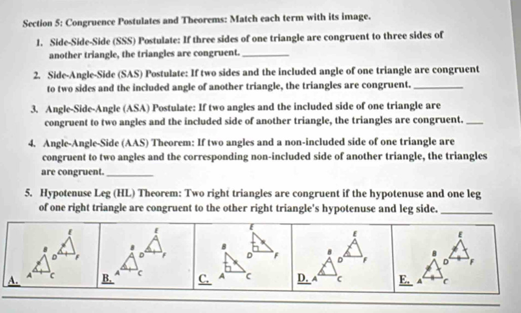 Congruence Postulates and Theorems: Match each term with its image. 
1. Side-Side-Side (SSS) Postulate: If three sides of one triangle are congruent to three sides of 
another triangle, the triangles are congruent._ 
2. Side-Angle-Side (SAS) Postulate: If two sides and the included angle of one triangle are congruent 
to two sides and the included angle of another triangle, the triangles are congruent._ 
3. Angle-Side-Angle (ASA) Postulate: If two angles and the included side of one triangle are 
congruent to two angles and the included side of another triangle, the triangles are congruent._ 
4. Angle-Angle-Side (AAS) Theorem: If two angles and a non-included side of one triangle are 
congruent to two angles and the corresponding non-included side of another triangle, the triangles 
are congruent._ 
5. Hypotenuse Leg (HL) Theorem: Two right triangles are congruent if the hypotenuse and one leg 
of one right triangle are congruent to the other right triangle's hypotenuse and leg side._ 
[
E
E
8 
8 
B 
D F
D F
D 
D F
B. A c F B 
8 
D F
C. 
A. A A D. a c E. A C