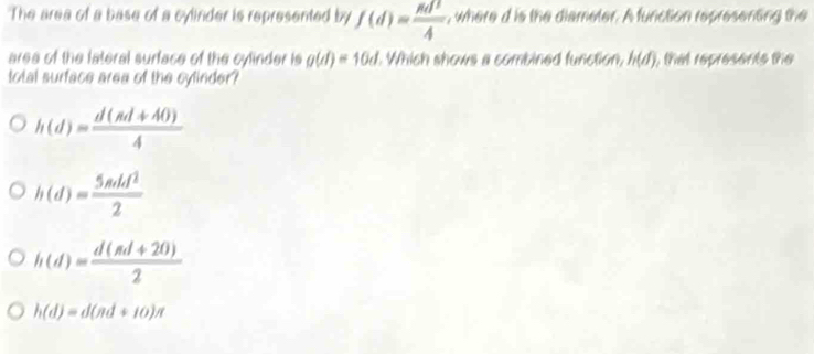 The area of a base of a cylinder is represented by f(d)= π d^2/4  , where d is the diameter. A function representing the
area of the lateral surface of the cylinder is g(d)=10d. Which shows a combined function, h(d) , that represents the
total surface area of the cylinder?
h(d)= (d(Rd+40))/4 
h(d)= 5mid^2/2 
h(d)= (d(nd+20))/2 
h(d)=d(nd+10)n