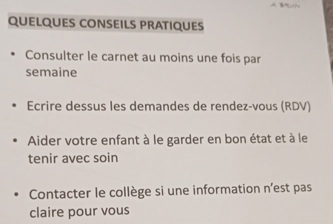 BUN 
QUELQUES CONSEILS PRATIQUES 
Consulter le carnet au moins une fois par 
semaine 
Ecrire dessus les demandes de rendez-vous (RDV) 
Aider votre enfant à le garder en bon état et à le 
tenir avec soin 
Contacter le collège si une information n'est pas 
claire pour vous