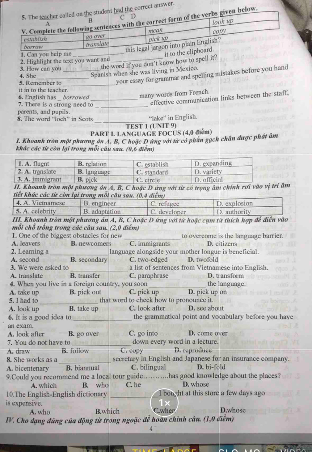 he correct answer.
low.
_
2. Highlight the text you want and
3. How can you_
the word if you don’t know how to spell it?
4. She_
Spanish when she was living in Mexico.
5. Remember to_
your essay for grammar and spelling mistakes before you hand
it in to the teacher.
6. English has borrowed_
many words from French.
7. There is a strong need to_
effective communication links between the staff,
parents, and pupils.
_
8. The word “loch” in Scots “lake” in English.
TEST 1 (UNIT 9)
PART I. LANGUAGE FOCUS (4,0 điểm)
I. Khoanh tròn một phương án A, B, C hoặc D ứng với từ có phần gạch chân được phát âm
khác các từ còn lại trong mỗi câu sau. (0,6 điểm)
II. Khoanh tròn một phương án A, B, C hoặc D ứng với từ có trọng âm chính rơi vào âm
tiết khác các từ còn lại trong mỗi câu sau. (0.4 điểm)
4. A. Vietnamese B. engineer C. refugee D. explosion
5. A. celebrity B. adaptation C. developer D. authority
III. Khoanh tròn một phương án A, B, C hoặc D ứng với từ hoặc cụm từ thích hợp để điền vào
mỗi chỗ trống trong các câu sau. (2,0 điểm)
1. One of the biggest obstacles for new _to overcome is the language barrier.
A. leavers B. newcomers C. immigrants D. citizens
2. Learning a _language alongside your mother longue is beneficial.
A. second B. secondary C. two-edged D. twofold
3. We were asked to _a list of sentences from Vietnamese into English.
A. translate B. transfer C. paraphrase D. transform
4. When you live in a foreign country, you soon _the language.
A. take up B. pick out C. pick up D. pick up on
5. I had to_ that word to check how to pronounce it.
A. look up B. take up C. look after D. see about
6. It is a good idea to_ the grammatical point and vocabulary before you have
an exam.
A. look after B. go over C. go into D. come over
7. You do not have to _down every word in a lecture.
A. draw B. follow C. copy D. reproduce
8. She works as a _secretary in English and Japanese for an insurance company.
A. bicentenary B. biannual C. bilingual D. bi-fold
9.Could you recommend me a local tour guide. . has good knowledge about the places?
A. which B. who C. he D. whose
10.The English-English dictionary _I bought at this store a few days ago
is expensive.
1x
A. who B.which C.wher D.whose
IV. Cho dạng đúng của động từ trong ngoặc để hoàn chỉnh câu. (1,0 điểm)
4