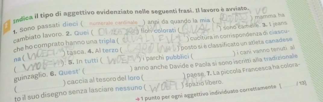 Indica il tipo di aggettivo evidenziato nelle seguenti frasi. Il lavoro è avviato. 
1. Sono passati dieci ( numerale cardinale_ ) anni da quando la mia ( ) sono camelie. 3. I jeans 
cambiato lavoro. 2. Quei ( ) mamma ha 
) fiori colorati ( 
) cucitura in corrispondenza di ciascu- 
) posto si è classificato un atleta canadese 
che ho comprato hanno una tripla ( 
) tasca. 4. Al terzo ( 
) i cani vanno tenuti al 
na( ) i parchi pubblici ( 
). 5. In tutti ( 
guinzaglio. 6. Quest' ( ) anno anche Davide e Paola si sono iscritti alla tradizionale 
( 
) paese. 7. La piccola Francesca ha colora- 
) caccia al tesoro del loro ( 
) spazio libero. 
 
1 punto per ogni aggettivo individuato correttamente [ _/ 13] 
to il suo disegno senza lasciare nessuno (