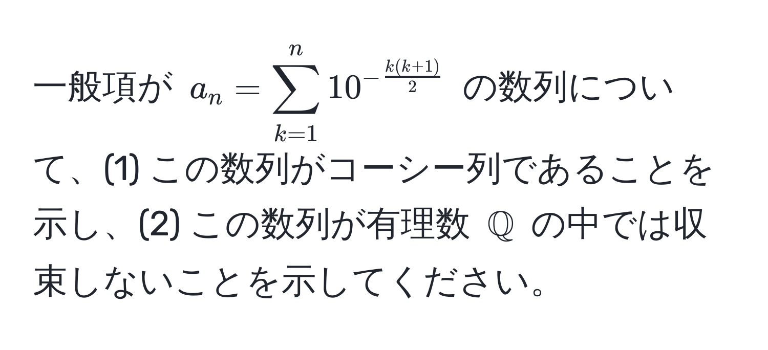 一般項が $a_n = sum_(k=1)^n 10^(-frack(k+1))2$ の数列について、(1) この数列がコーシー列であることを示し、(2) この数列が有理数 $mathbbQ$ の中では収束しないことを示してください。