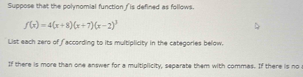 Suppose that the polynomial function f is defined as follows.
f(x)=4(x+8)(x+7)(x-2)^3
List each zero of faccording to its multiplicity in the categories below. 
If there is more than one answer for a multiplicity, separate them with commas. If there is no a