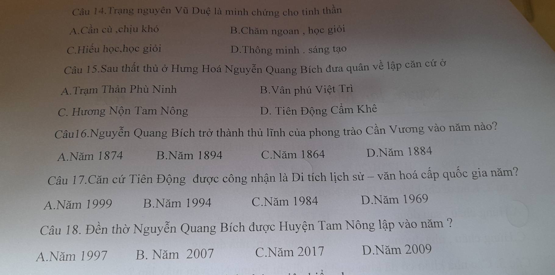 Câu 14.Trạng nguyên Vũ Duệ là minh chứng cho tinh thần
A.Cần cù ,chịu khó B.Chăm ngoan , học giỏi
C.Hiếu học,học giỏi D.Thông minh . sáng tạo
Câu 15.Sau thất thủ ở Hưng Hoá Nguyễn Quang Bích đưa quân về lập căn cứ ở
A.Trạm Thản Phù Ninh B.Vân phú Việt Trì
C. Hương Nộn Tam Nông D. Tiên Động Cẩm Khê
Câu16.Nguyễn Quang Bích trở thành thủ lĩnh của phong trào Cần Vương vào năm nào?
A.Năm 1874 B.Năm 1894 C.Năm 1864 D.Năm 1884
Câu 17.Căn cứ Tiên Động được công nhận là Di tích lịch sử - văn hoá cấp quốc gia năm?
A.Năm 1999 B.Năm 1994 C.Năm 1984 D.Năm 1969
Câu 18. Đền thờ Nguyễn Quang Bích được Huyện Tam Nông lập vào năm ?
A.Năm 1997 B. Năm 2007 C.Năm 2017 D.Năm 2009