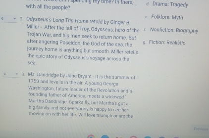 spending my time? in there . d. Drama: Tragedy
with all the people?
e. Folklore: Myth
2. Odysseus's Long Trip Home retold by Ginger B.
Miller - After the fall of Troy, Odysseus, hero of the f. Nonfiction: Biography
Trojan War, and his men seek to return home. But
after angering Poseidon, the God of the sea, the g Fiction: Realistic
journey home is anything but smooth. Miller retells
the epic story of Odysseus's voyage across the
sea.
C 3. Ms. Dandridge by Jane Bryant - It is the summer of
1758 and love is in the air. A young George
Washington, future leader of the Revolution and a
founding father of America, meets a widowed '
Martha Dandridge. Sparks fly, but Martha's got a
big family and not everybody is happy to see her
moving on with her life. Will love triumph or are the
Previous