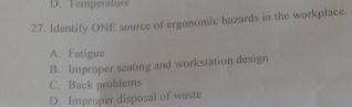 D. Temperature
27. Identify ONE source of ergonomic hazards in the workplace.
A. Fatigue
B. Improper seating and workstation design
C. Back problems
D. Improper disposal of waste