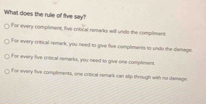 What does the rule of five say?
For every compliment, five critical remarks will undo the compliment
For every critical remark, you need to give five compliments to undo the damage.
For every five critical remarks, you need to give one compliment.
For every five compliments, one critical remark can slip through with no damage.