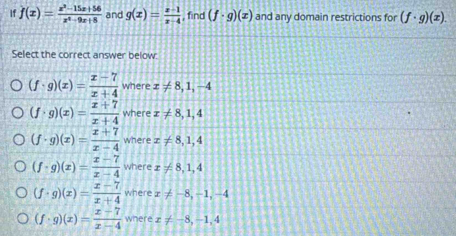 If f(x)= (x^2-15x+56)/x^2-9x+8  and g(x)= (x-1)/x-4  , find (f· g)(x) and any domain restrictions for (f· g)(x). 
Select the correct answer below:
(f· g)(x)= (x-7)/x+4  where x!= 8, 1, -4
(f· g)(x)= (x+7)/x+4  where x!= 8,1,4
(f· g)(x)= (x+7)/x-4  where x!= 8, 1, 4
(f· g)(x)= (x-7)/x-4  where x!= 8,1,4
(f· g)(x)= (x-7)/x+4  where x!= -8, -1, -4
(f· g)(x)= (x-7)/x-4  where x!= -8, -1, 4