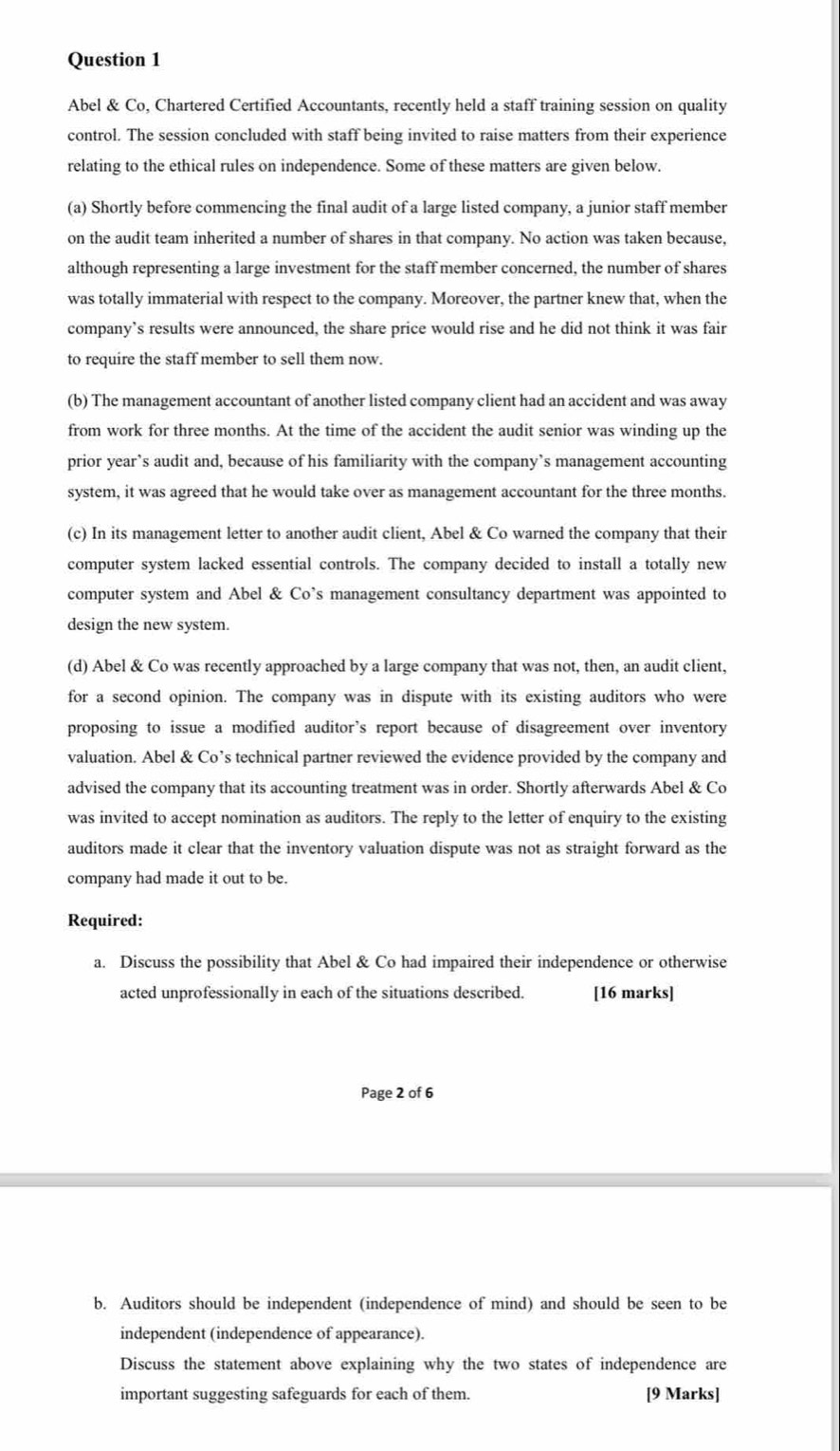 Abel & Co, Chartered Certified Accountants, recently held a staff training session on quality
control. The session concluded with staff being invited to raise matters from their experience
relating to the ethical rules on independence. Some of these matters are given below.
(a) Shortly before commencing the final audit of a large listed company, a junior staff member
on the audit team inherited a number of shares in that company. No action was taken because,
although representing a large investment for the staff member concerned, the number of shares
was totally immaterial with respect to the company. Moreover, the partner knew that, when the
company’s results were announced, the share price would rise and he did not think it was fair
to require the staff member to sell them now.
(b) The management accountant of another listed company client had an accident and was away
from work for three months. At the time of the accident the audit senior was winding up the
prior year’s audit and, because of his familiarity with the company’s management accounting
system, it was agreed that he would take over as management accountant for the three months.
(c) In its management letter to another audit client, Abel & Co warned the company that their
computer system lacked essential controls. The company decided to install a totally new
computer system and Abel & Co’s management consultancy department was appointed to
design the new system.
(d) Abel & Co was recently approached by a large company that was not, then, an audit client,
for a second opinion. The company was in dispute with its existing auditors who were
proposing to issue a modified auditor's report because of disagreement over inventory
valuation. Abel & Co’s technical partner reviewed the evidence provided by the company and
advised the company that its accounting treatment was in order. Shortly afterwards Abel & Co
was invited to accept nomination as auditors. The reply to the letter of enquiry to the existing
auditors made it clear that the inventory valuation dispute was not as straight forward as the
company had made it out to be.
Required:
a. Discuss the possibility that Abel & Co had impaired their independence or otherwise
acted unprofessionally in each of the situations described. [16 marks]
Page 2 of 6
b. Auditors should be independent (independence of mind) and should be seen to be
independent (independence of appearance).
Discuss the statement above explaining why the two states of independence are
important suggesting safeguards for each of them. [9 Marks]