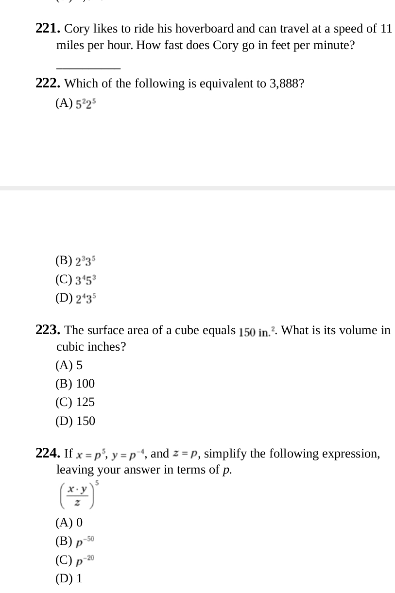 Cory likes to ride his hoverboard and can travel at a speed of 11
miles per hour. How fast does Cory go in feet per minute?
_
222. Which of the following is equivalent to 3,888?
(A) 5^22^5
(B) 2^33^5
(C) 3^45^3
(D) 2^43^5
223. The surface area of a cube equals 150in.^2. What is its volume in
cubic inches?
(A) 5
(B) 100
(C) 125
(D) 150
224. If x=p^5, y=p^(-4) , and z=p , simplify the following expression,
leaving your answer in terms of p.
( x· y/z )^5
(A) 0
(B) p^(-50)
(C) p^(-20)
(D) 1