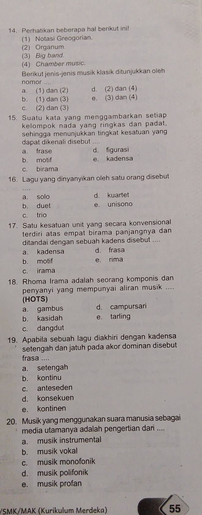 Perhatikan beberapa hal berikut ini!
(1) Notasi Greogorian.
(2) Organum
(3) Big band.
(4) Chamber music.
Berikut jenis-jenis musik klasik ditunjukkan oleh
nomor ....
a. (1) dan (2) d. (2) dan (4)
b. (1) dan (3) e. (3) dan (4)
c. (2) dan (3)
15. Suatu kata yang menggambarkan setiap
kelompok nada yang ringkas dan padat,
sehingga menunjukkan tingkat kesatuan yang
dapat dikenali disebut ....
a. frase d. figurasi
b. motif e. kadensa
c. birama
16. Lagu yang dinyanyikan oleh satu orang disebut
a. solo d. kuartet
b. duet e. unisono
c. trio
17. Satu kesatuan unit yang secara konvensional
terdiri atas empat birama panjangnya dan 
ditandai dengan sebuah kadens disebut ....
a. kadensa d. frasa
b. motif e. rima
c. irama
18. Rhoma Irama adalah seorang komponis dan
penyanyi yang mempunyai aliran musik ....
(HOTS)
a. gambus d. campursari
b. kasidah e. tarling
c. dangdut
19. Apabila sebuah lagu diakhiri dengan kadensa
setengah dan jatuh pada akor dominan disebut
frasa ....
a. setengah
b. kontinu
c. anteseden
d. konsekuen
e. kontinen
20. Musik yang menggunakan suara manusia sebagai
media utamanya adalah pengertian dari ....
a. musik instrumental
b. musik vokal
c. musik monofonik
d. musik polifonik
e. musik profan
/SMK/MAK (Kurikulum Merdeka)
55