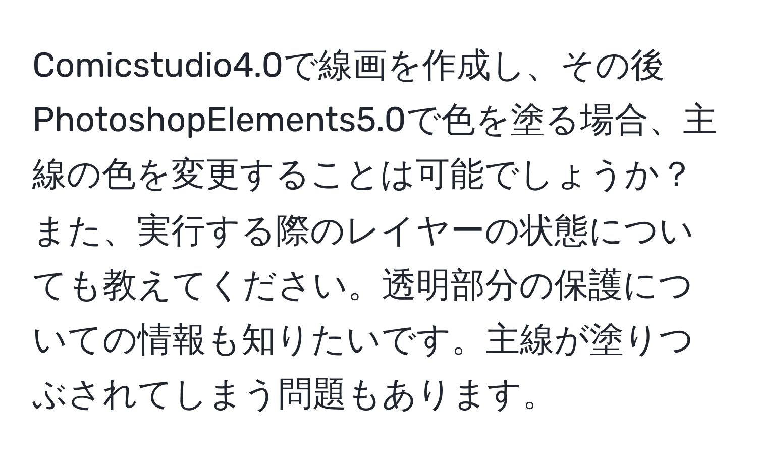 Comicstudio4.0で線画を作成し、その後PhotoshopElements5.0で色を塗る場合、主線の色を変更することは可能でしょうか？また、実行する際のレイヤーの状態についても教えてください。透明部分の保護についての情報も知りたいです。主線が塗りつぶされてしまう問題もあります。