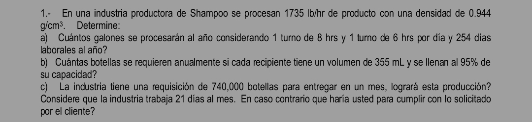 1.- En una industria productora de Shampoo se procesan 1735 Ib/hr de producto con una densidad de 0.944
g/cm^3. Determine: 
a) Cuántos galones se procesarán al año considerando 1 turno de 8 hrs y 1 turno de 6 hrs por día y 254 días 
laborales al año? 
b) Cuántas botellas se requieren anualmente si cada recipiente tiene un volumen de 355 mL y se Ilenan al 95% de 
su capacidad? 
c) La industria tiene una requisición de 740,000 botellas para entregar en un mes, logrará esta producción? 
Considere que la industria trabaja 21 días al mes. En caso contrario que haría usted para cumplir con lo solicitado 
por el cliente?