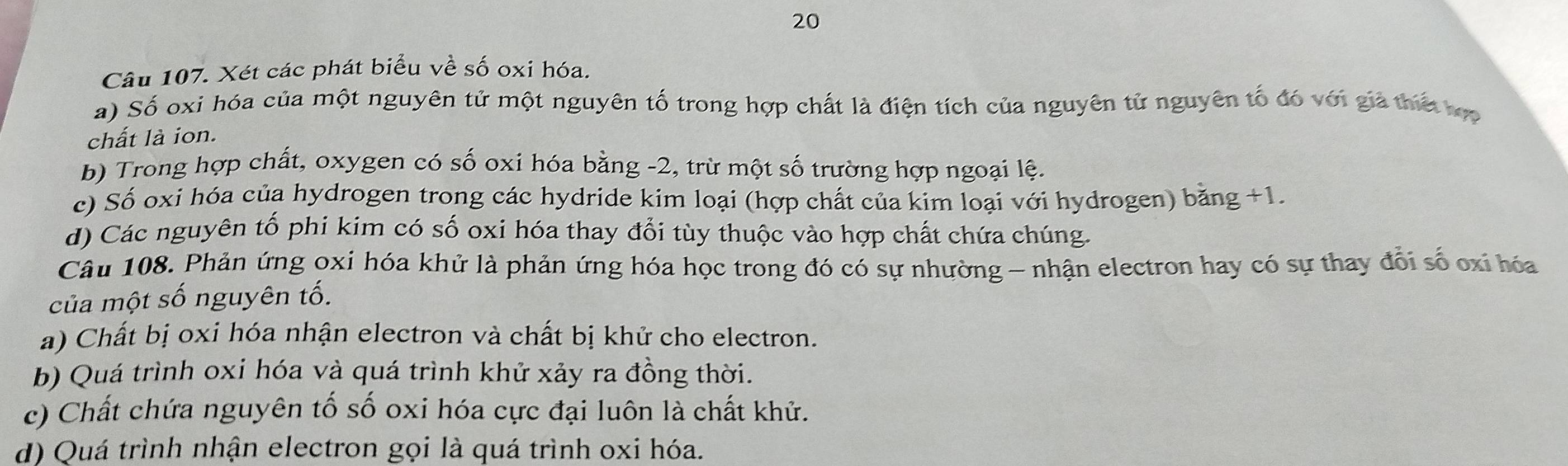 Xét các phát biểu về số oxi hóa.
a) Số oxi hóa của một nguyên tử một nguyên tố trong hợp chất là điện tích của nguyên tử nguyên tố đó với giả thiế hợp
chất là ion.
b) Trong hợp chất, oxygen có số oxi hóa bằng -2, trừ một số trường hợp ngoại lệ.
c) Số oxi hóa của hydrogen trong các hydride kim loại (hợp chất của kim loại với hydrogen) bằng +1
d) Các nguyên tổ phi kim có số oxi hóa thay đổi tùy thuộc vào hợp chất chứa chúng.
Câu 108. Phản ứng oxi hóa khử là phản ứng hóa học trong đó có sự nhường - nhận electron hay có sự thay đổi số oxi hóa
của một số nguyên tố.
a) Chất bị oxi hóa nhận electron và chất bị khử cho electron.
b) Quá trình oxi hóa và quá trình khử xảy ra đồng thời.
c) Chất chứa nguyên tố số oxi hóa cực đại luôn là chất khử.
d) Quá trình nhận electron gọi là quá trình oxi hóa.