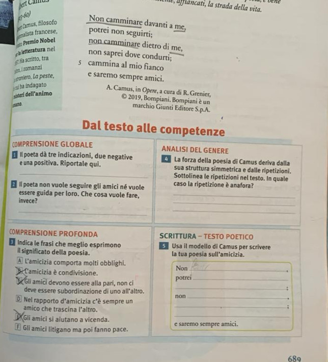 Uie, affiancati, la strada della vita.
4-60)
t Camus, filosofo
Non camminare davanti a me,
Premio Nobel emalista francese, potrei non seguirti;
non camminare dietro di me,
ls letteratura nel
non saprei dove condurti;
Ha scritto, tra
5 cammina al mio fianco
yo, í romanzi
sraniero, La peste, e saremo sempre amici.
a m ha indagato
A. Camus, in Opere, a cura di R. Grenier,
eisteri dell'animo
© 2019, Bompiani. Bompiani è un
mano
marchio Giunti Editore S.p.A.
Dal testo alle competenze
COMPRENSIONE GLOBALE ANALISI DEL GENERE
Il poeta dà tre indicazioni, due negative La forza della poesia di Camus deriva dalla
_
e una positiva. Riportale qui. sua struttura simmetrica e dalle ripetizioni.
Sottolinea le ripetizioni nel testo. In quale
É Il poeta non vuole seguire gli amici né vuole caso la ripetizione è anafora?
essere guida per loro. Che cosa vuole fare,_
invece?
_
_
_
_
COMPRENSIONE PROFONDA SCRITTURA - TESTO POETICO
Indica le frasi che meglio esprimono  Usa il modello di Camus per scrivere
il significato della poesia. la tua poesia sull’amicizia.
A L'amicizia comporta molti obblighi. Non_
B L'amicizia é condivisione.
5 Gli amici devono essere alla pari, non ci_
potrei
deve essere subordinazione di uno all'altro.
_;
D Nel rapporto d'amicizia c'é sempre un non_
amico che trascina l'altro.
_;
E Gli amici si aiutano a vicenda._
* Gli amici litigano ma poi fanno pace. e saremo sempre amici.
689