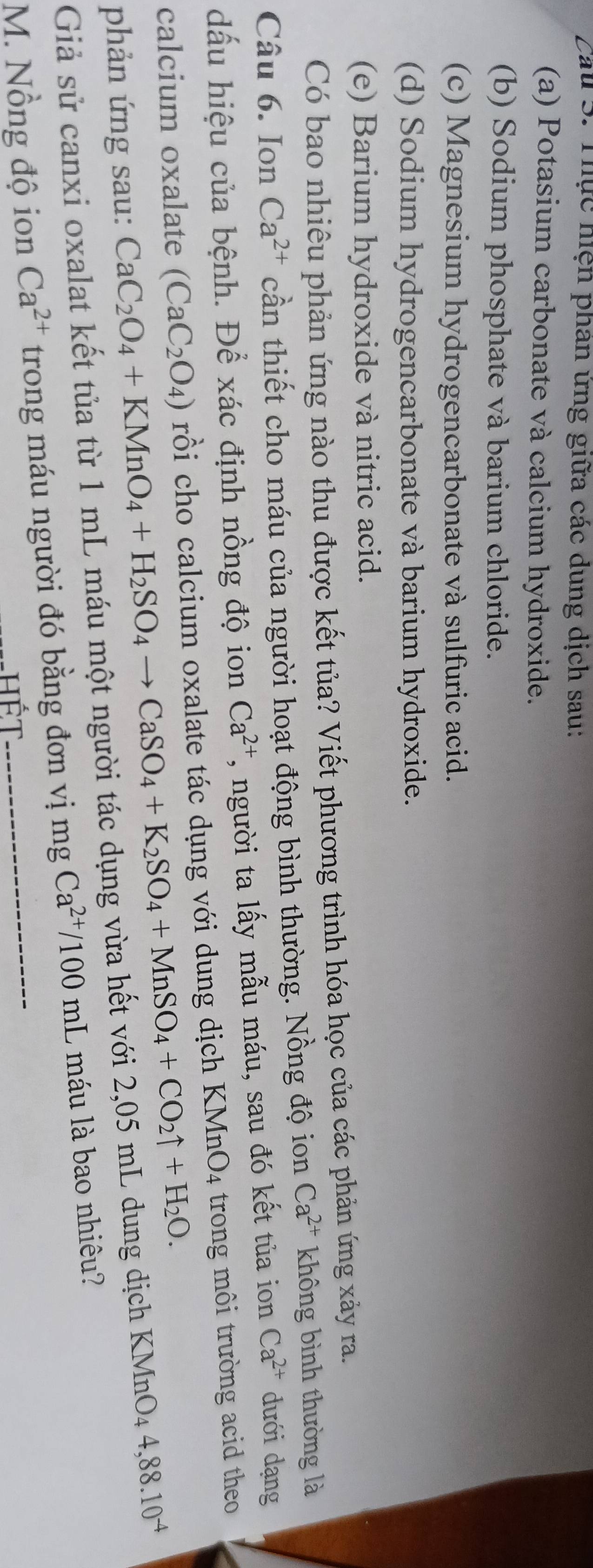 Cau 5. Thực hiện phân ứng giữa các dung dịch sau: 
(a) Potasium carbonate và calcium hydroxide. 
(b) Sodium phosphate và barium chloride. 
(c) Magnesium hydrogencarbonate và sulfuric acid. 
(d) Sodium hydrogencarbonate và barium hydroxide. 
(e) Barium hydroxide và nitric acid. 
Có bao nhiêu phản ứng nào thu được kết tủa? Viết phương trình hóa học của các phản ứng xảy ra. 
Câu 6. Ion Ca^(2+) cần thiết cho máu của người hoạt động bình thường. Nồng độ ion Ca^(2+) không bình thường là 
dấu hiệu của bệnh. Để xác định nồng độ ion Ca^(2+) , người ta lấy mẫu máu, sau đó kết tủa ion Ca^(2+) dưới dạng 
calcium oxalate (CaC_2O_4) rồi cho calcium oxalate tác dụng với dung dịch KMnO4 trong môi trường acid theo 
phản ứng sau: CaC_2O_4+KMnO_4+H_2SO_4to CaSO_4+K_2SO_4+MnSO_4+CO_2uparrow +H_2O. 
Giả sử canxi oxalat kết tủa từ 1 mL máu một người tác dụng vừa hết với 2,05 mL dung dịch KMnO4 4,88.10^(-4)
M. Nồng độ ion Ca^(2+) trong máu người đó bằng đơn vị mg Ca^(2+)/100mL l máu là bao nhiêu? 
hết