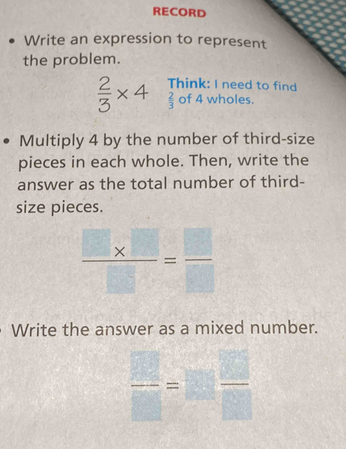 RECORD 
Write an expression to represent 
the problem.
 2/3 * 4 Think: I need to find
 2/3  of 4 wholes. 
Multiply 4 by the number of third-size 
pieces in each whole. Then, write the 
answer as the total number of third- 
size pieces.
 (□ * □ )/□  = □ /□  
Write the answer as a mixed number.
 □ /□  =□  □ /□  