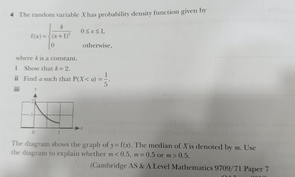 The random variable Xhas probability density function given by
f(x)=beginarrayl frac k(x+1)^2 0endarray. 0≤ x≤ 1
otherwise, 
where k is a constant. 
i Show that k=2. 
ⅱ Find a such that P(X. 
The diagram shows the graph of y=f(x). The median of Xis denoted by m. Use 
the diagram to explain whether m<0.5, m=0.5 or m>0.5. 
(Cambridge AS & A Level Mathematics 9709/71 Paper 7