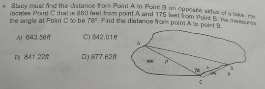 Stacy must find the distance from Point A to Point B on opposite sides of a lake. He
locates Point C that is 860) feet from point A and 175 feet from Point B. He measures
the angle at Point C to be 78°. Find the distance from point A to point B.
A) 643.58ft C) 842.01ft
B) 841.22ft D) 877.62ft