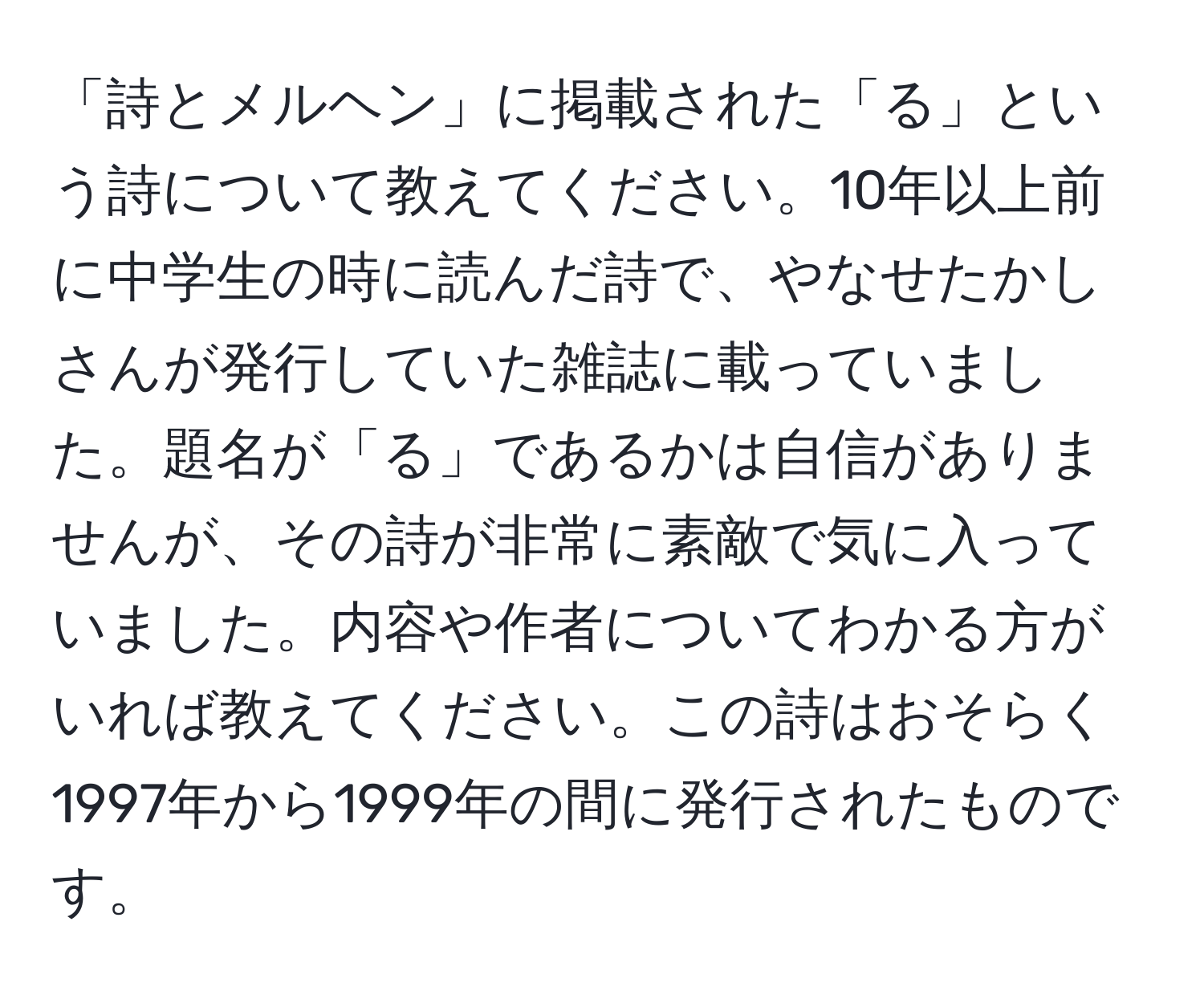 「詩とメルヘン」に掲載された「る」という詩について教えてください。10年以上前に中学生の時に読んだ詩で、やなせたかしさんが発行していた雑誌に載っていました。題名が「る」であるかは自信がありませんが、その詩が非常に素敵で気に入っていました。内容や作者についてわかる方がいれば教えてください。この詩はおそらく1997年から1999年の間に発行されたものです。