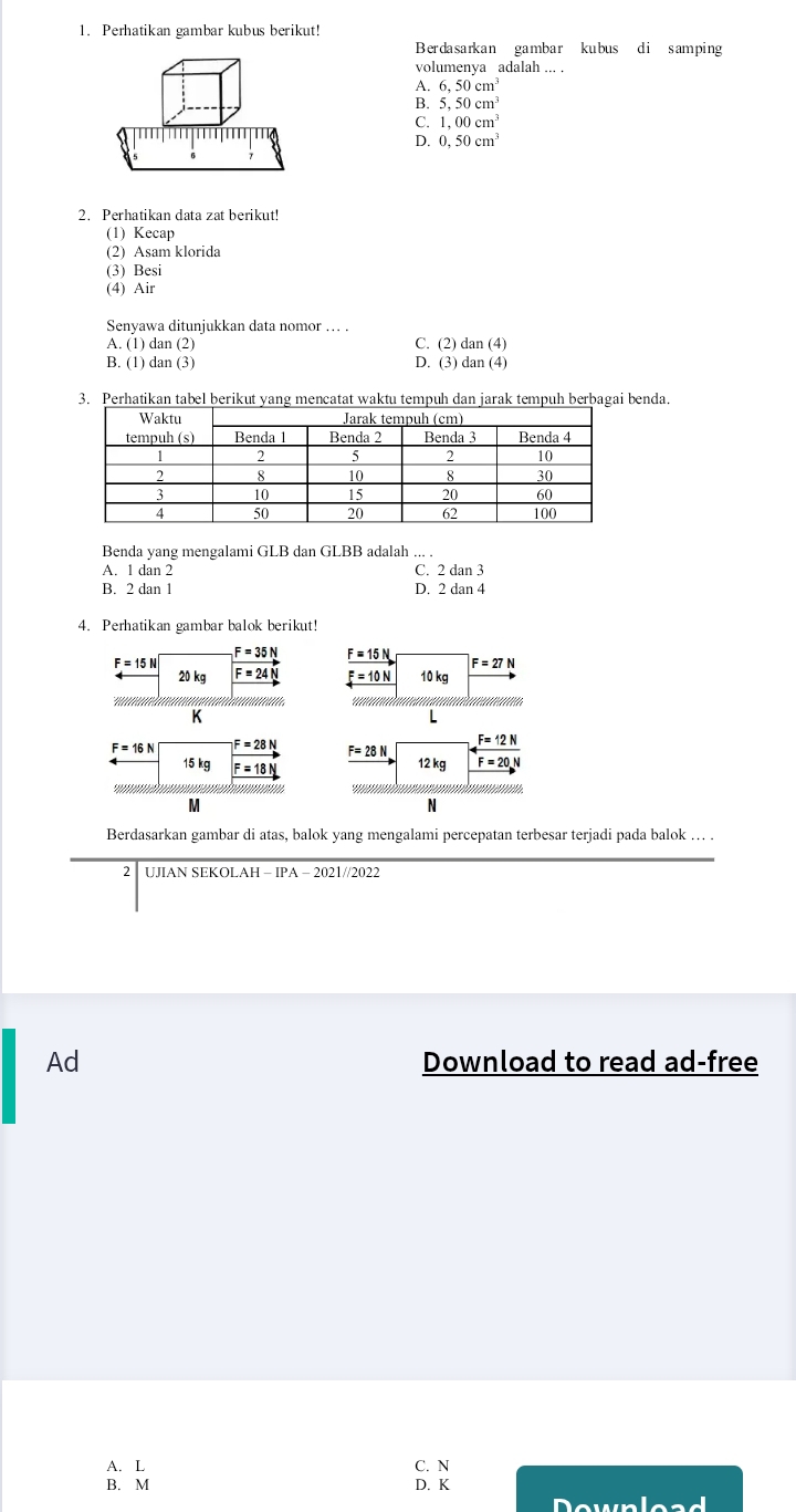 Perhatikan gambar kubus berikut!
Berdasarkan gambar kubus di samping
volumenya adalah ... .
A. 6,50cm^3
B 5,50cm^3
1,00cm^3
D. 0,50cm^3
2. Perhatikan data zat berikut!
(1) Kecap
(2) Asam klorida
(3) Besi
(4) Air
Senyawa ditunjukkan data nomor … .
A. (1) dan (2) C. (2) dan (4)
B. (1) dan (3) D. (3) dan (4)
3. Perhatikan tabel berikut yang mencatat waktu tempuh dan jarak tempuh berbagai benda.
Benda yang mengalami GLB dan GLBB adalah ... .
A. 1 dan 2 C. 2 dan 3
B. 2 dan 1 D. 2 dan 4
4. Perhatikan gambar balok berikut!
F=15N
F=35N _ F=15N
F=27N
20 kg F=24 _ F=10N 10 kg
               
K
L
F=16N F=28N
F=28N _ F=12N
15 kg F=18
12 kg F=20.N
* na n    
M
N
Berdasarkan gambar di atas, balok yang mengalami percepatan terbesar terjadi pada balok …. .
2 UJIAN SEKOLAH -IPA-2021//2022
Ad Download to read ad-free
A. L C. N
B. M D. K