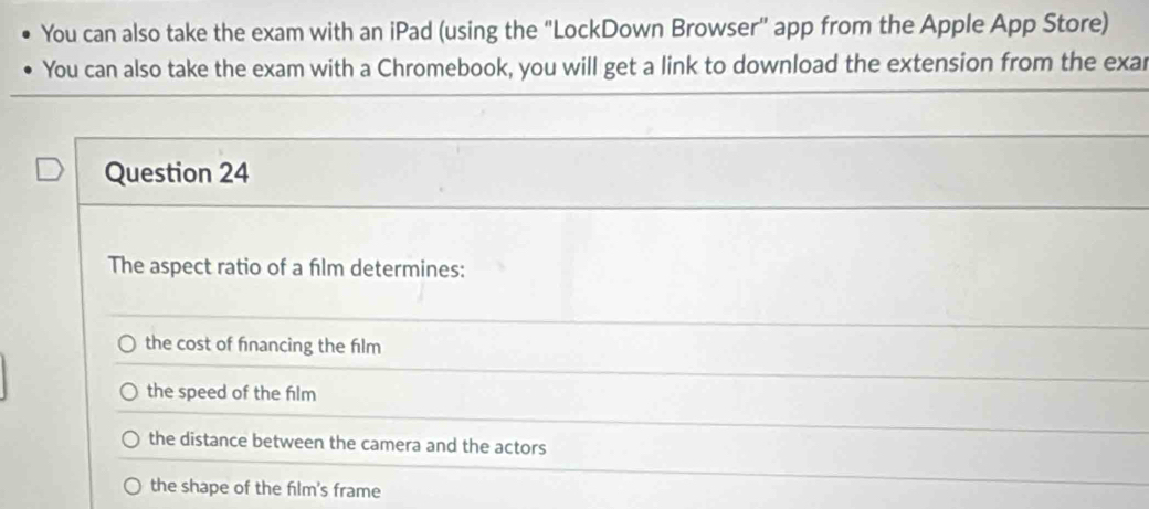 You can also take the exam with an iPad (using the "LockDown Browser" app from the Apple App Store)
You can also take the exam with a Chromebook, you will get a link to download the extension from the exar
Question 24
The aspect ratio of a film determines:
the cost of financing the film
the speed of the film
the distance between the camera and the actors
the shape of the film's frame