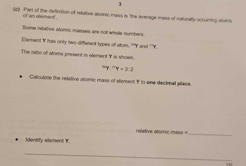 3 
(c) Part of the definition of relative atomic mass is 'the average mass of naturally occurring atoms 
of an element'. 
Some relative atomic masses are not whole numbers. 
Element Y has only two different types of atom, ^69Y and^(71)Y. 
The ratio of atoms present in element Y is shown.
^69Y:^71Y=3:2
Calculate the relative atomic mass of element Y to one decimal place. 
relative atomic mass =_ 
Identify element Y. 
_ 
[2]