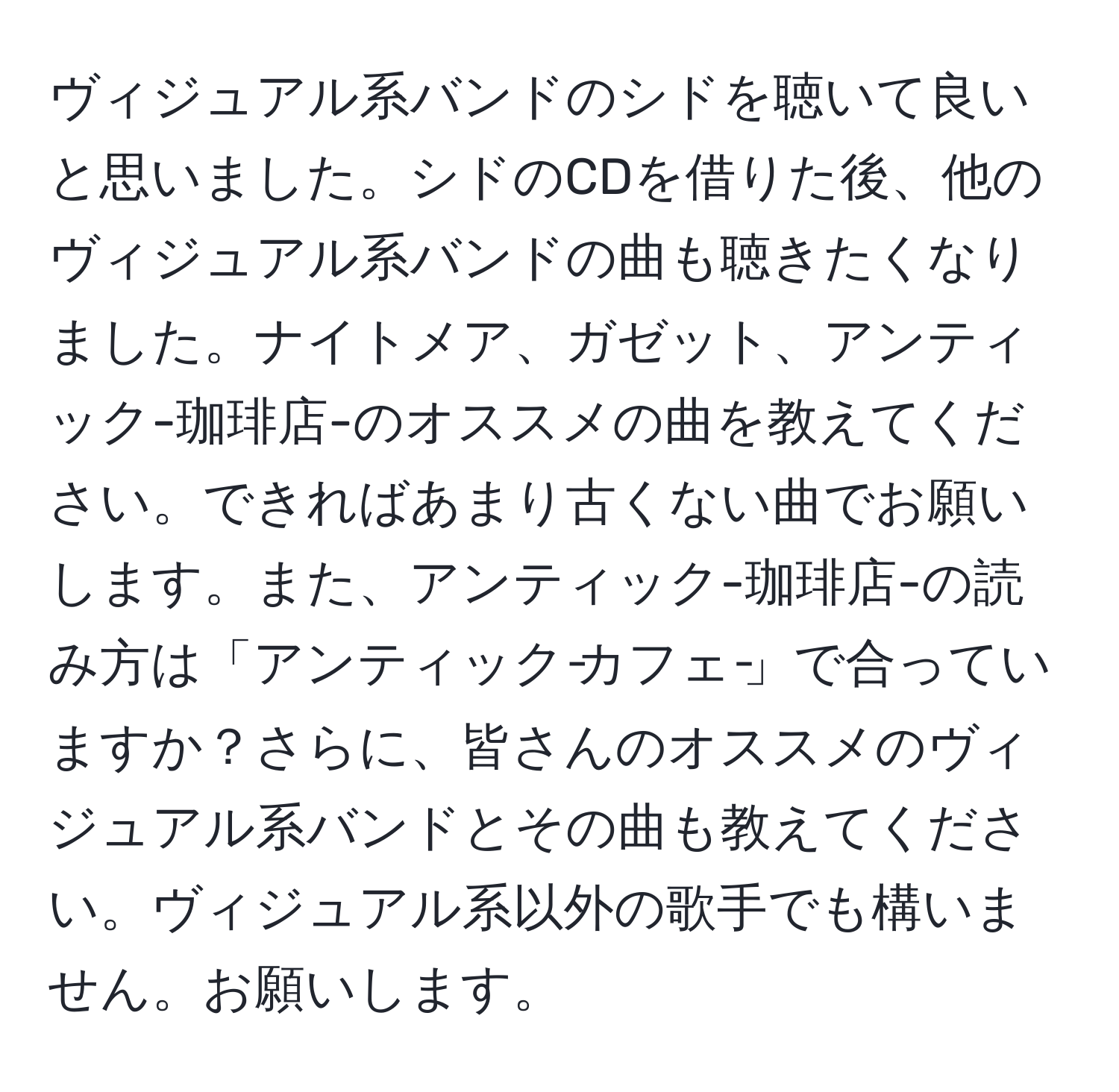 ヴィジュアル系バンドのシドを聴いて良いと思いました。シドのCDを借りた後、他のヴィジュアル系バンドの曲も聴きたくなりました。ナイトメア、ガゼット、アンティック-珈琲店-のオススメの曲を教えてください。できればあまり古くない曲でお願いします。また、アンティック-珈琲店-の読み方は「アンティック‐カフェ‐」で合っていますか？さらに、皆さんのオススメのヴィジュアル系バンドとその曲も教えてください。ヴィジュアル系以外の歌手でも構いません。お願いします。