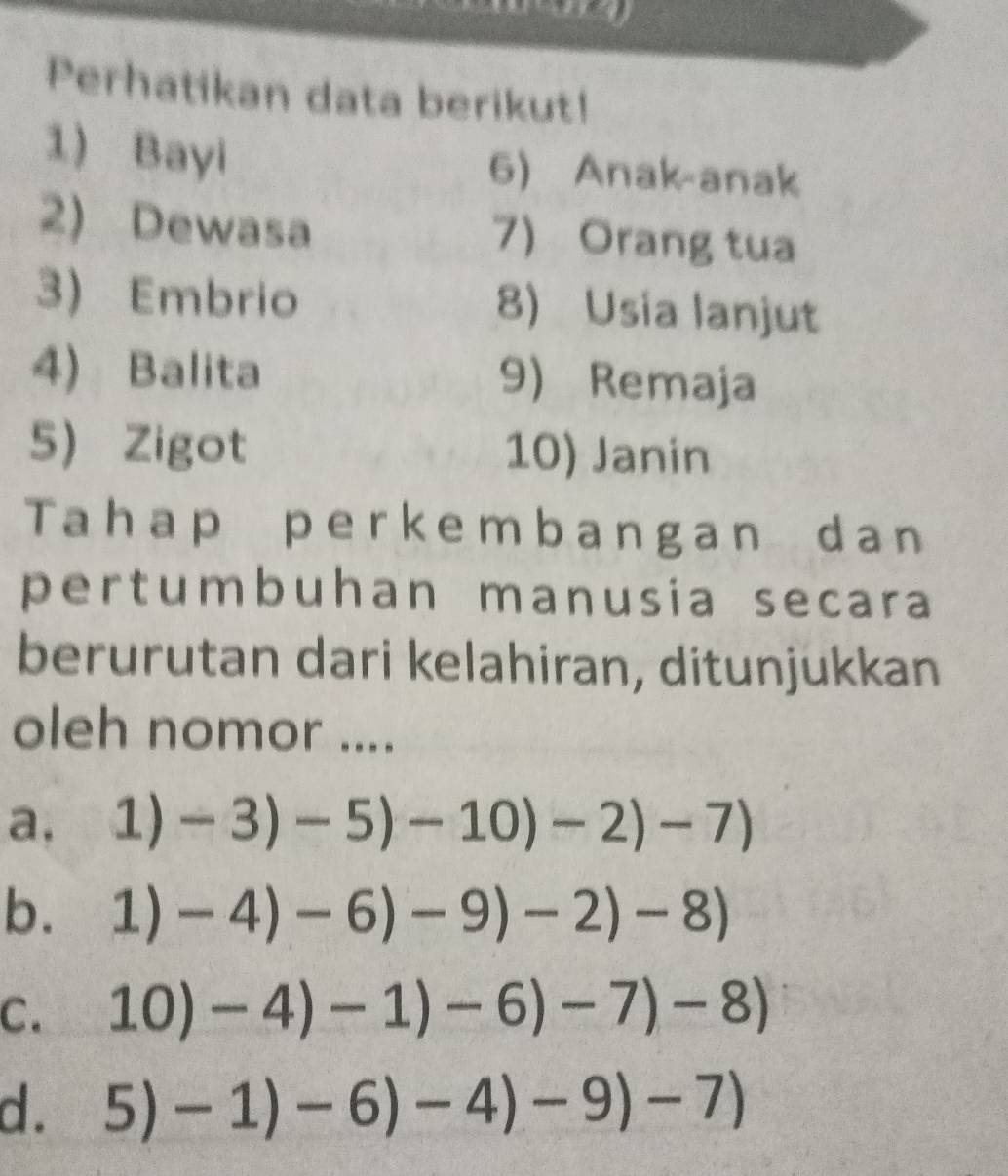 Perhatikan data berikut!
1) Bayi 6) Anak-anak
2) Dewasa 7 Orang tua
3) Embrio 8) Usia lanjut
4) Balita 9) Remaja
5 Zigot 10) Janin
Tahap perkembangan dan
pertumbuhan manusia secara
berurutan dari kelahiran, ditunjukkan
oleh nomor ....
a, 1)-3)-5)-10)-2)-7)
b. 1)-4)-6)-9)-2)-8)
C. 10)-4)-1)-6)-7)-8)
d. 5)-1)-6)-4)-9)-7)