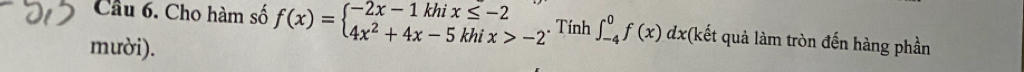 Cầu 6. Cho hàm số f(x)=beginarrayl -2x-1khix≤ -2 4x^2+4x-5khix>-2endarray.. Tính ∈t _(-4)^0f(x)dx *(kết quả làm tròn đến hàng phần 
mười).