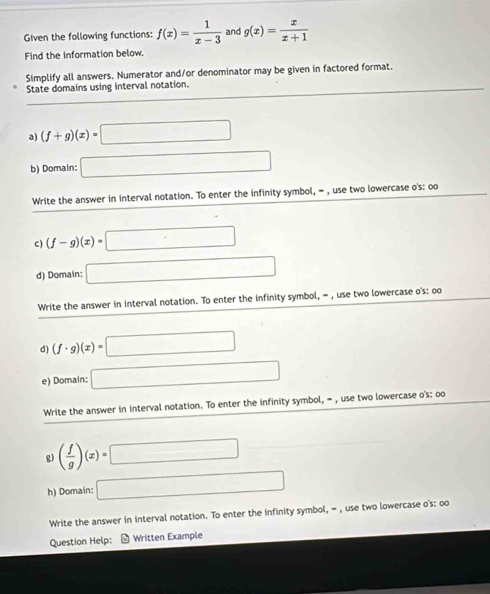 Given the following functions: f(x)= 1/x-3  and g(x)= x/x+1 
Find the information below. 
Simplify all answers. Numerator and/or denominator may be given in factored format. 
State domains using interval notation. 
a) (f+g)(x)=□
b) Domain: □ 
Write the answer in interval notation. To enter the infinity symbol, ∞ , use two lowercase o's: oo 
c) (f-g)(x)= □
d) Domain: □ 
Write the answer in interval notation. To enter the infinity symbol, = , use two lowercase o's: oo 
d) (f· g)(x)= □
e) Domain: □ 
Write the answer in interval notation. To enter the infinity symbol, = , use two lowercase o's: oo 
g) ( f/g )(x)=□
h) Domain: □ 
Write the answer in interval notation. To enter the infinity symbol, = , use two lowercase o's: oo 
Question Help: Written Example