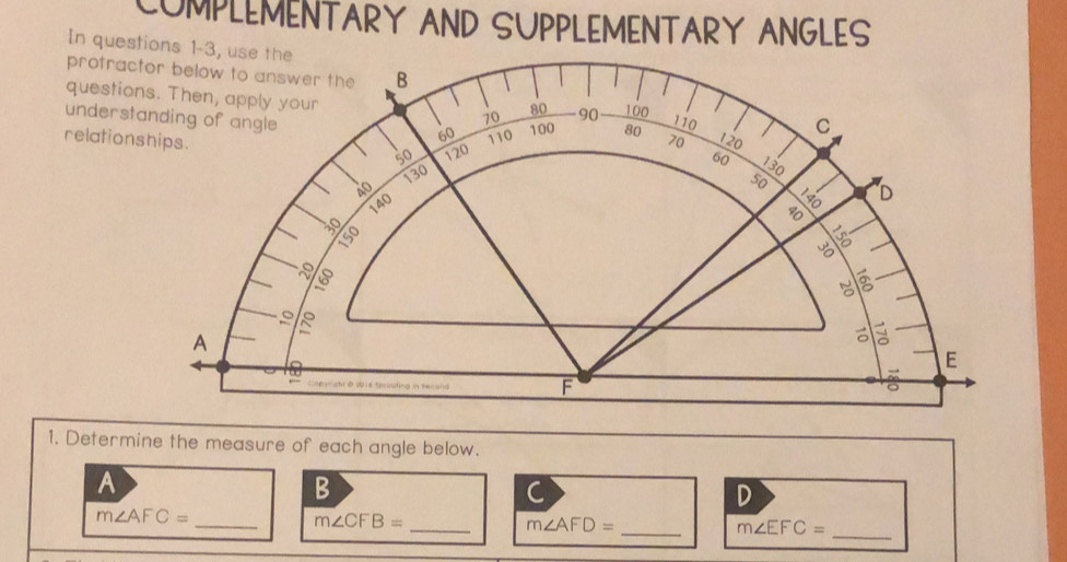 COMPLEMENTARY AND SUPPLEMENTARY ANGLES 
In ques 
protrac 
questio 
unders 
relation 
1. Determine the measure of each angle below. 
A 
B 
C 
D
m∠ AFC=
_ 
__ m∠ CFB=
m∠ AFD=
_ m∠ EFC=